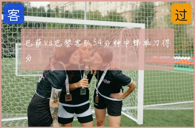 巴萨vs巴黎客队54分钟中锋单刀得分