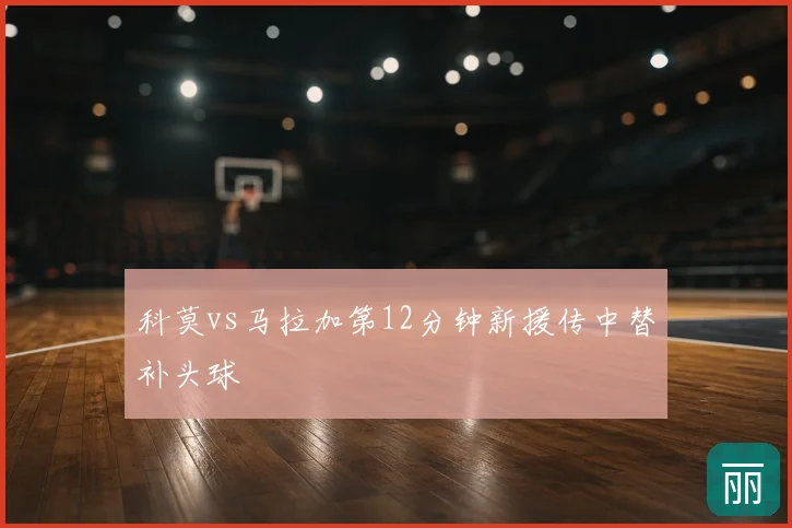 科莫vs马拉加第12分钟新援传中替补头球